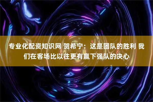 专业化配资知识网 贺希宁：这是团队的胜利 我们在客场比以往更有赢下强队的决心
