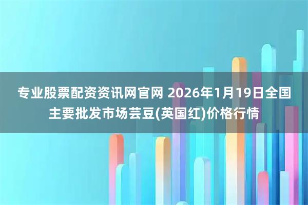 专业股票配资资讯网官网 2026年1月19日全国主要批发市场芸豆(英国红)价格行情