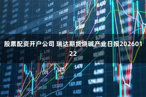 股票配资开户公司 瑞达期货烧碱产业日报20260122