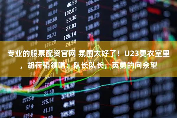 专业的股票配资官网 氛围太好了！U23更衣室里，胡荷韬领唱：队长队长，英勇的向余望