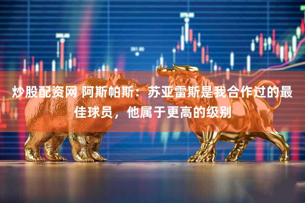 炒股配资网 阿斯帕斯：苏亚雷斯是我合作过的最佳球员，他属于更高的级别