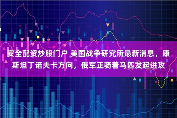 安全配资炒股门户 美国战争研究所最新消息，康斯坦丁诺夫卡方向，俄军正骑着马匹发起进攻