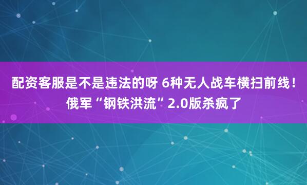 配资客服是不是违法的呀 6种无人战车横扫前线！俄军“钢铁洪流”2.0版杀疯了