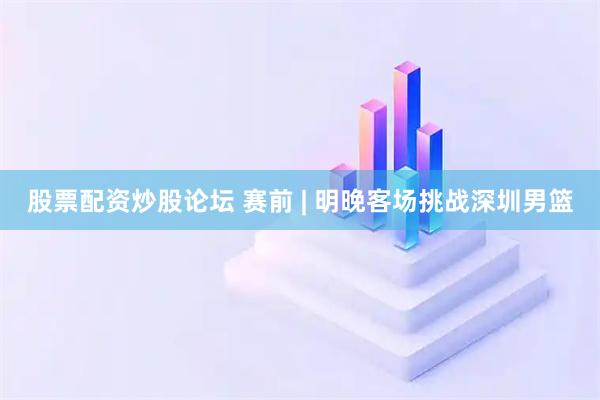 股票配资炒股论坛 赛前 | 明晚客场挑战深圳男篮