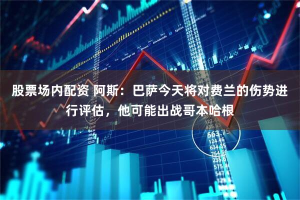 股票场内配资 阿斯：巴萨今天将对费兰的伤势进行评估，他可能出战哥本哈根