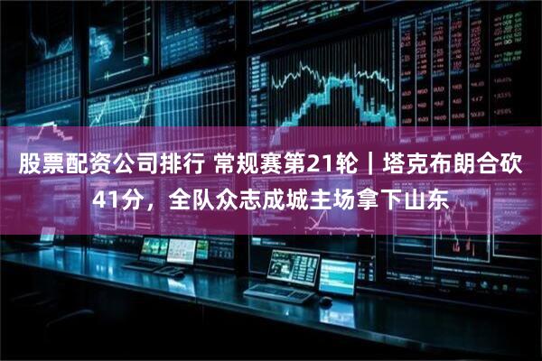 股票配资公司排行 常规赛第21轮｜塔克布朗合砍41分，全队众志成城主场拿下山东