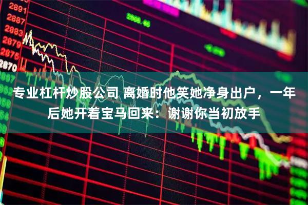 专业杠杆炒股公司 离婚时他笑她净身出户，一年后她开着宝马回来：谢谢你当初放手