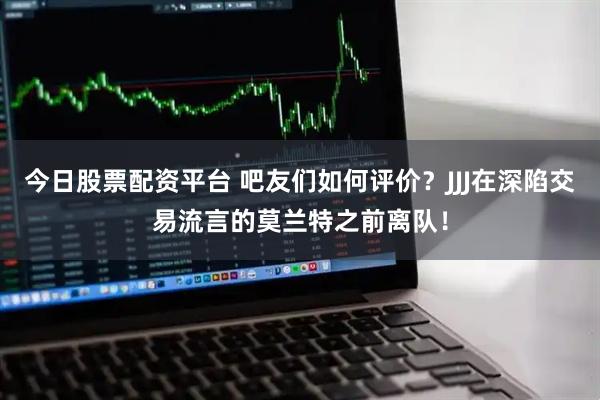 今日股票配资平台 吧友们如何评价？JJJ在深陷交易流言的莫兰特之前离队！