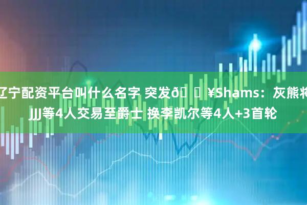 辽宁配资平台叫什么名字 突发💥Shams：灰熊将JJJ等4人交易至爵士 换李凯尔等4人+3首轮