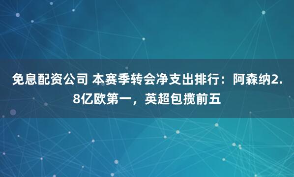 免息配资公司 本赛季转会净支出排行：阿森纳2.8亿欧第一，英超包揽前五