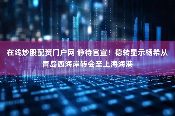 在线炒股配资门户网 静待官宣！德转显示杨希从青岛西海岸转会至上海海港