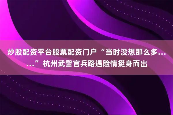 炒股配资平台股票配资门户 “当时没想那么多……” 杭州武警官兵路遇险情挺身而出