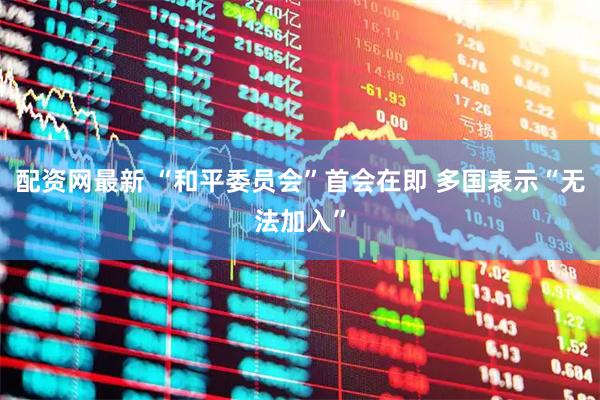 配资网最新 “和平委员会”首会在即 多国表示“无法加入”