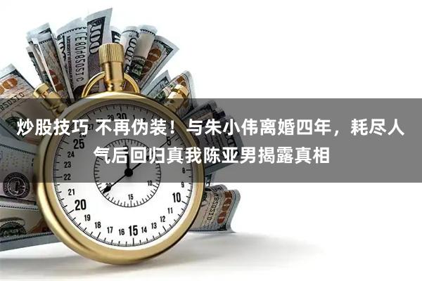 炒股技巧 不再伪装！与朱小伟离婚四年，耗尽人气后回归真我陈亚男揭露真相