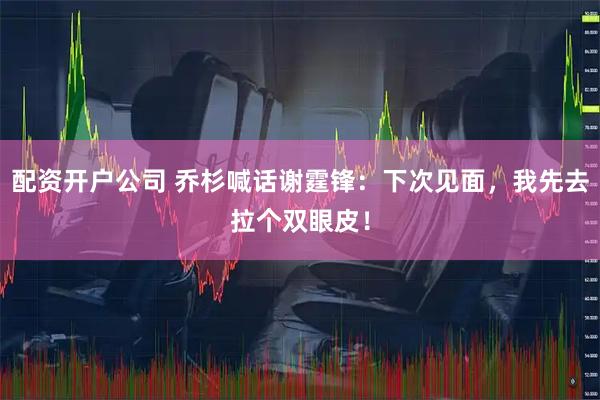 配资开户公司 乔杉喊话谢霆锋：下次见面，我先去拉个双眼皮！