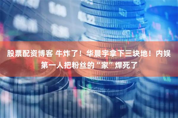 股票配资博客 牛炸了！华晨宇拿下三块地！内娱第一人把粉丝的“家”焊死了