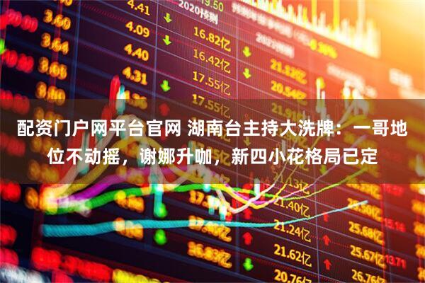 配资门户网平台官网 湖南台主持大洗牌：一哥地位不动摇，谢娜升咖，新四小花格局已定