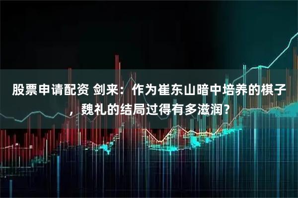 股票申请配资 剑来：作为崔东山暗中培养的棋子，魏礼的结局过得有多滋润？