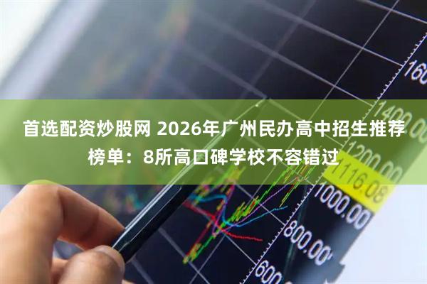 首选配资炒股网 2026年广州民办高中招生推荐榜单：8所高口碑学校不容错过