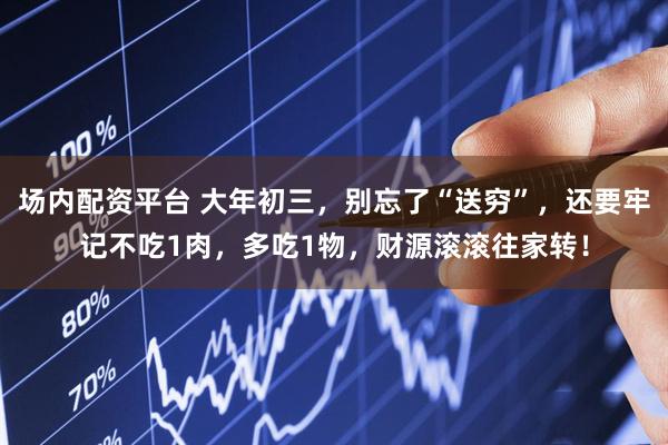 场内配资平台 大年初三，别忘了“送穷”，还要牢记不吃1肉，多吃1物，财源滚滚往家转！
