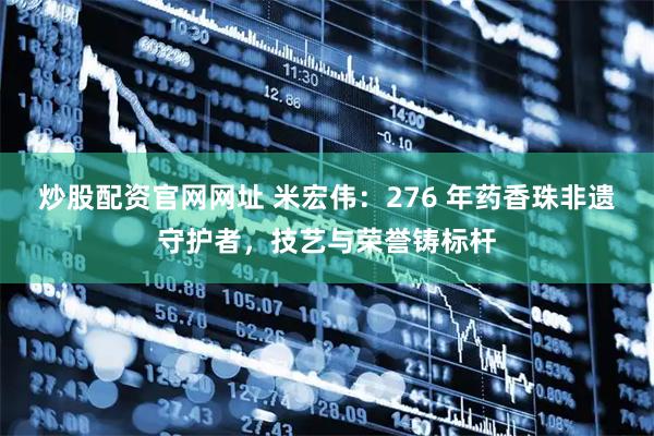 炒股配资官网网址 米宏伟：276 年药香珠非遗守护者，技艺与荣誉铸标杆