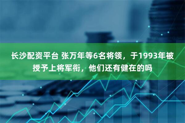 长沙配资平台 张万年等6名将领，于1993年被授予上将军衔，他们还有健在的吗