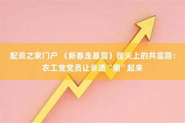 配资之家门户 （新春走基层）指尖上的共富路：农工党党员让非遗“潮”起来
