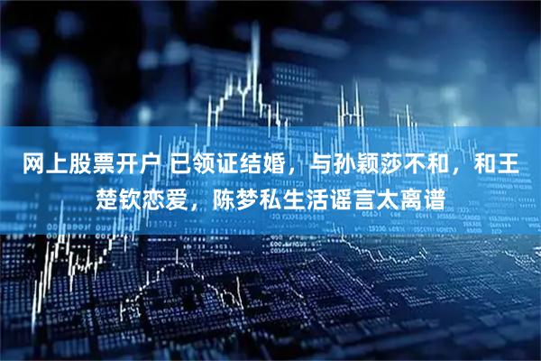 网上股票开户 已领证结婚，与孙颖莎不和，和王楚钦恋爱，陈梦私生活谣言太离谱