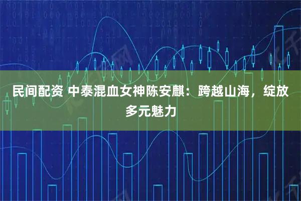民间配资 中泰混血女神陈安麒：跨越山海，绽放多元魅力