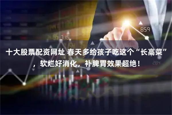 十大股票配资网址 春天多给孩子吃这个“长高菜”，软烂好消化，补脾胃效果超绝！