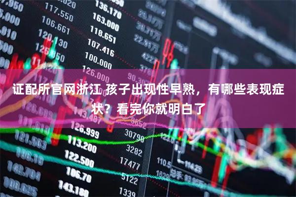 证配所官网浙江 孩子出现性早熟，有哪些表现症状？看完你就明白了