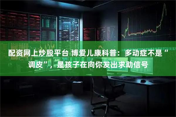 配资网上炒股平台 博爱儿康科普：多动症不是“调皮”，是孩子在向你发出求助信号