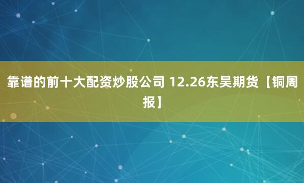 靠谱的前十大配资炒股公司 12.26东吴期货【铜周报】
