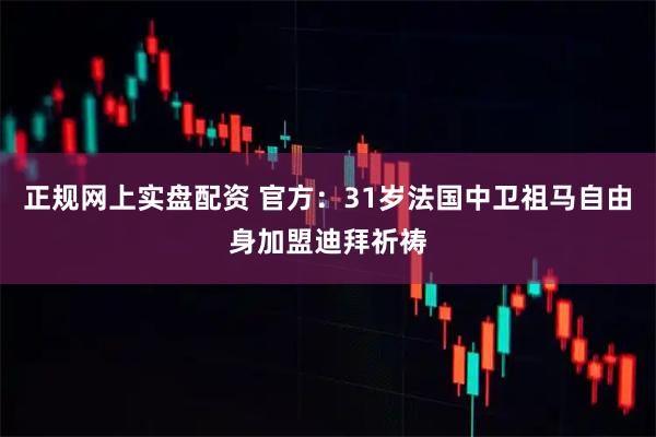 正规网上实盘配资 官方：31岁法国中卫祖马自由身加盟迪拜祈祷