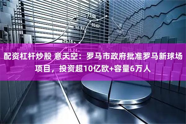 配资杠杆炒股 意天空：罗马市政府批准罗马新球场项目，投资超10亿欧+容量6万人