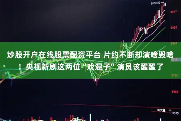 炒股开户在线股票配资平台 片约不断却演啥毁啥！央视新剧这两位“戏混子”演员该醒醒了