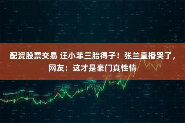 配资股票交易 汪小菲三胎得子！张兰直播哭了，网友：这才是豪门真性情
