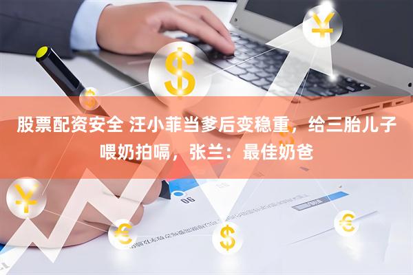 股票配资安全 汪小菲当爹后变稳重，给三胎儿子喂奶拍嗝，张兰：最佳奶爸