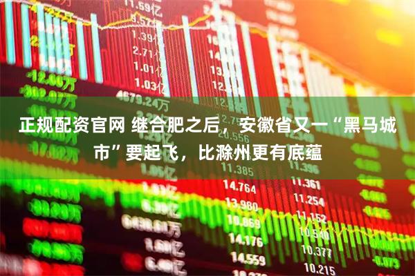 正规配资官网 继合肥之后，安徽省又一“黑马城市”要起飞，比滁州更有底蕴