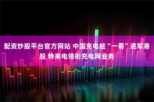 配资炒股平台官方网站 中国充电桩“一哥”进军港股 特来电领衔充电网业务