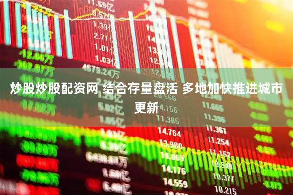 炒股炒股配资网 结合存量盘活 多地加快推进城市更新