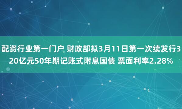 配资行业第一门户 财政部拟3月11日第一次续发行320亿元50年期记账式附息国债 票面利率2.28%