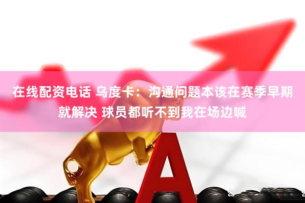 在线配资电话 乌度卡：沟通问题本该在赛季早期就解决 球员都听不到我在场边喊