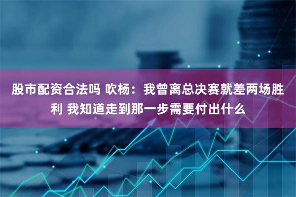股市配资合法吗 吹杨：我曾离总决赛就差两场胜利 我知道走到那一步需要付出什么