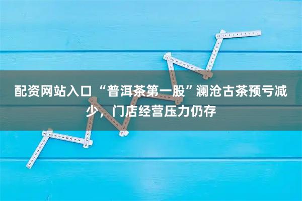 配资网站入口 “普洱茶第一股”澜沧古茶预亏减少，门店经营压力仍存