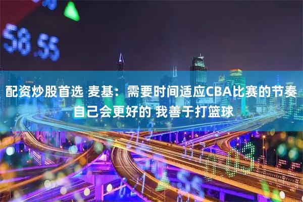 配资炒股首选 麦基：需要时间适应CBA比赛的节奏 自己会更好的 我善于打篮球