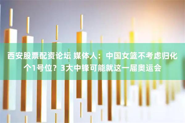 西安股票配资论坛 媒体人：中国女篮不考虑归化个1号位？3大中锋可能就这一届奥运会
