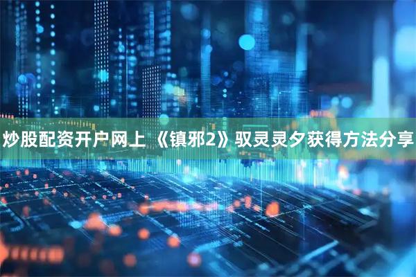 炒股配资开户网上 《镇邪2》驭灵灵夕获得方法分享