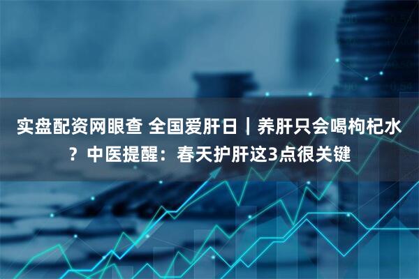 实盘配资网眼查 全国爱肝日｜养肝只会喝枸杞水？中医提醒：春天护肝这3点很关键