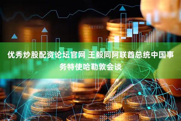 优秀炒股配资论坛官网 王毅同阿联酋总统中国事务特使哈勒敦会谈